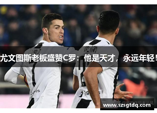 尤文图斯老板盛赞C罗：他是天才，永远年轻！