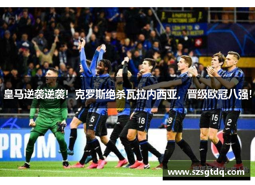 皇马逆袭逆袭！克罗斯绝杀瓦拉内西亚，晋级欧冠八强！