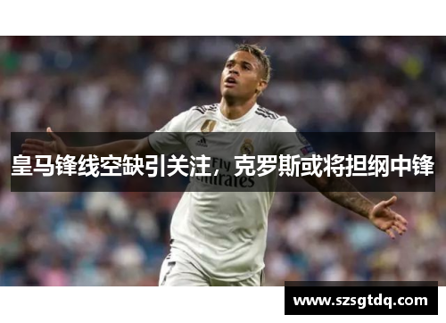 皇马锋线空缺引关注，克罗斯或将担纲中锋