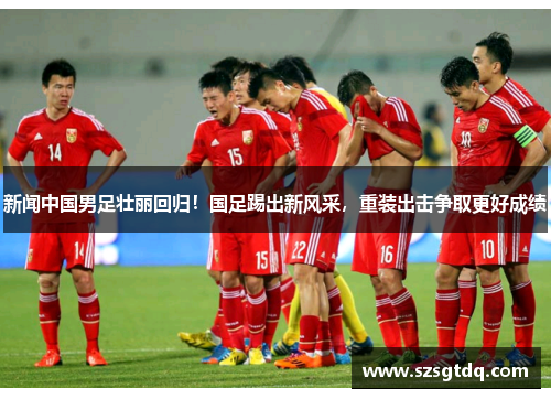 新闻中国男足壮丽回归！国足踢出新风采，重装出击争取更好成绩