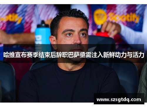 哈维宣布赛季结束后辞职巴萨亟需注入新鲜动力与活力