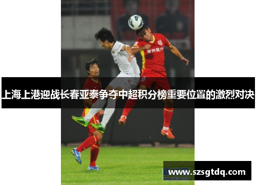 上海上港迎战长春亚泰争夺中超积分榜重要位置的激烈对决